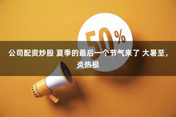 公司配资炒股 夏季的最后一个节气来了 大暑至，炎热极