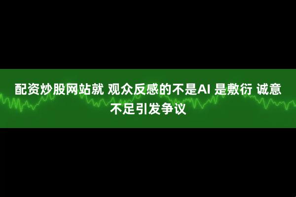 配资炒股网站就 观众反感的不是AI 是敷衍 诚意不足引发争议