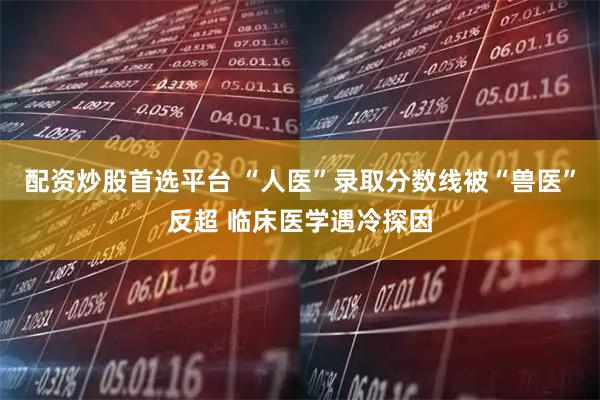 配资炒股首选平台 “人医”录取分数线被“兽医”反超 临床医学遇冷探因