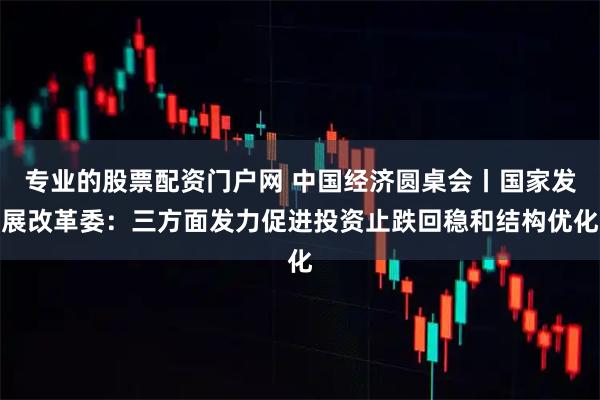专业的股票配资门户网 中国经济圆桌会丨国家发展改革委：三方面发力促进投资止跌回稳和结构优化