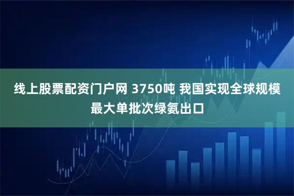 线上股票配资门户网 3750吨 我国实现全球规模最大单批次绿氨出口