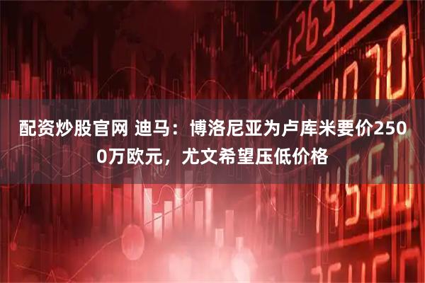配资炒股官网 迪马：博洛尼亚为卢库米要价2500万欧元，尤文希望压低价格