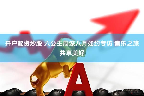 开户配资炒股 六公主周深八月如约专访 音乐之旅共享美好