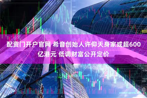 配资门开户官网 希音创始人许仰天身家或超600亿港元 低调财富公开定价